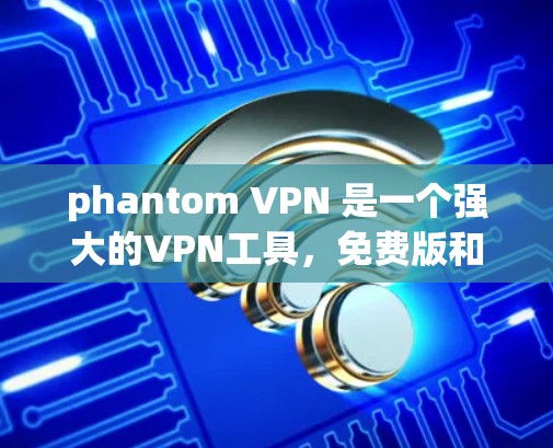phantom VPN 是一个强大的VPN工具，免费版和订阅版各有优缺点，适合不同的使用场景