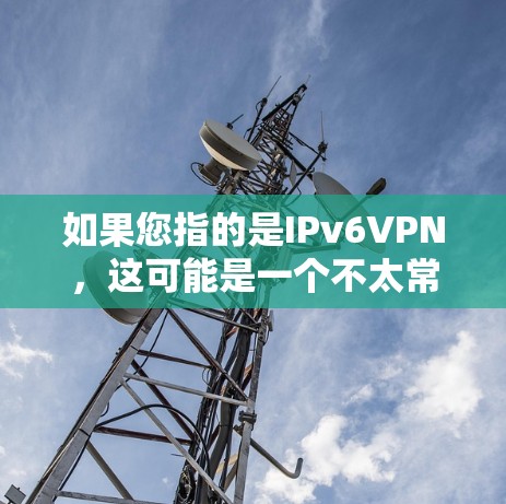 如果您指的是IPv6VPN，这可能是一个不太常见的术语。通常，IPv6是网络升级的一部分，而不是单独的网络服务。如果您需要在线视频通话或加密传输，建议您使用VPN服务