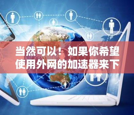 当然可以！如果你希望使用外网的加速器来下载或访问特定资源，你可以按照以下步骤操作