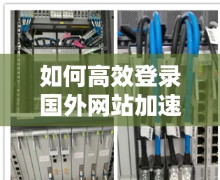 如何高效登录国外网站加速器？提升网页加载效率的技巧与经验分享