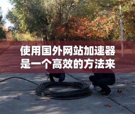 使用国外网站加速器是一个高效的方法来提升手机访问中国网站的效率。以下是详细的步骤指南 使用国外网站加速器是一个高效的方法来提升手机访问中国网站的效率。以下是详细的步骤指南