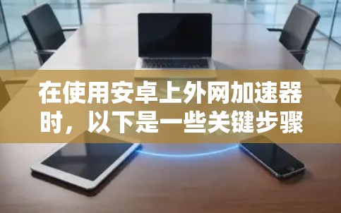 在使用安卓上外网加速器时，以下是一些关键步骤和建议，帮助你更好地利用该工具