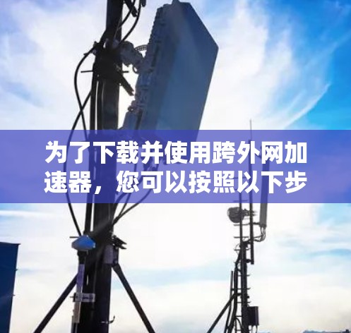 为了下载并使用跨外网加速器，您可以按照以下步骤进行