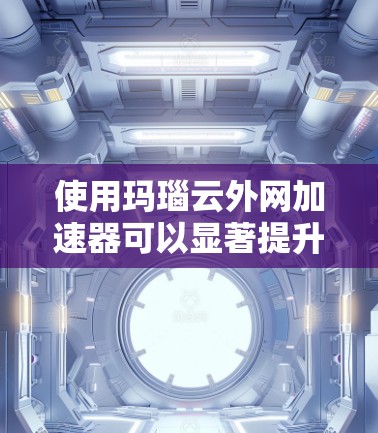 使用玛瑙云外网加速器可以显著提升网络速度，尤其在中等到高速连接时。以下是一个有条理的步骤指南，帮助你有效使用该工具