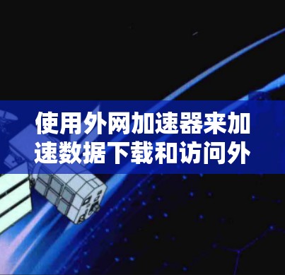 使用外网加速器来加速数据下载和访问外部网站是可行的，但需要注意以下几点