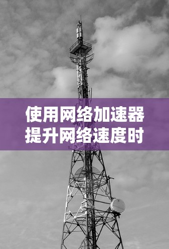 使用网络加速器提升网络速度时，以下是一些步骤和注意事项