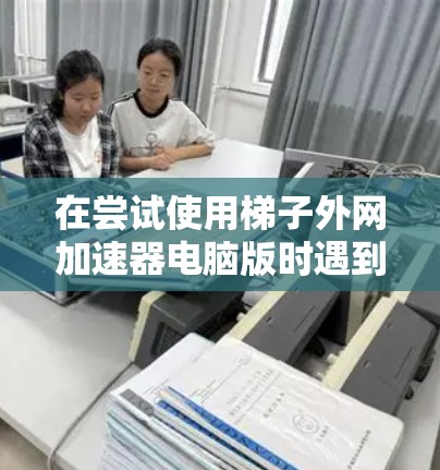 在尝试使用梯子外网加速器电脑版时遇到无法连接到目标服务器的问题，可以按照以下步骤进行排查和解决