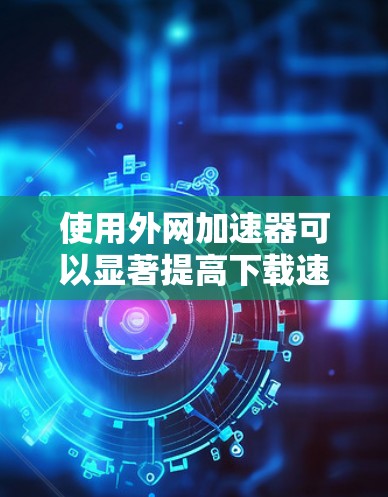使用外网加速器可以显著提高下载速度，但使用前需要谨慎考虑服务器配置、设置和安全问题。以下是详细的步骤和建议