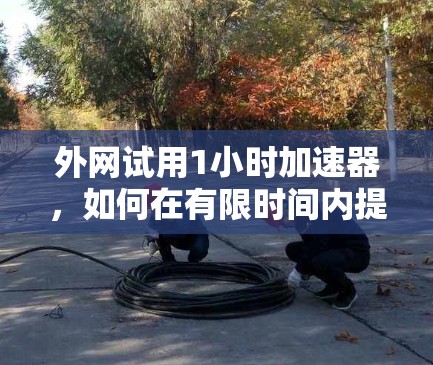 外网试用1小时加速器，如何在有限时间内提升外网速度？