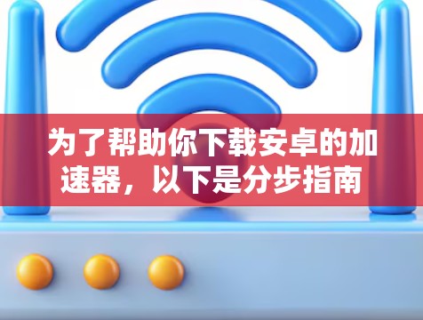 为了帮助你下载安卓的加速器，以下是分步指南