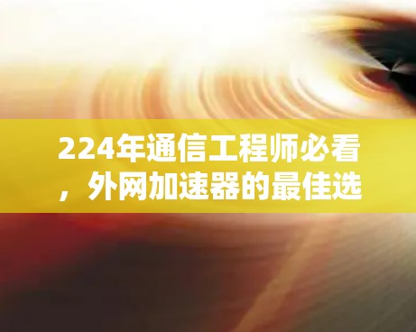 224年通信工程师必看，外网加速器的最佳选择