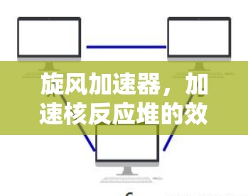 旋风加速器，加速核反应堆的效率之光