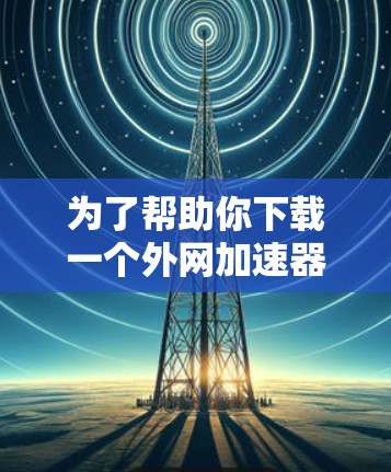 为了帮助你下载一个外网加速器，以下是一些步骤和建议