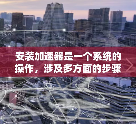 安装加速器是一个系统的操作，涉及多方面的步骤和注意事项。以下是一个详细的指南，帮助您顺利安装和使用加速器