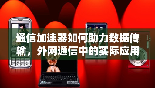 通信加速器如何助力数据传输，外网通信中的实际应用与技术挑战