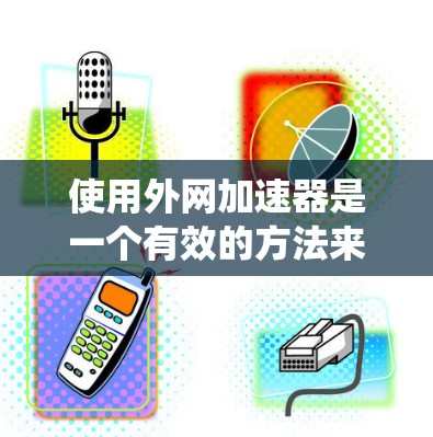 使用外网加速器是一个有效的方法来提升网页下载速度，尤其是在下载频繁或速度较慢的情况下。以下是一个清晰、系统化的步骤指南