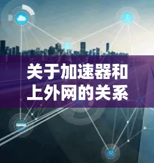 关于加速器和上外网的关系，以下是一些关键点的总结