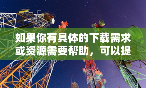 如果你有具体的下载需求或资源需要帮助，可以提供更多细节，我会尽力协助你找到合适的解决方案！