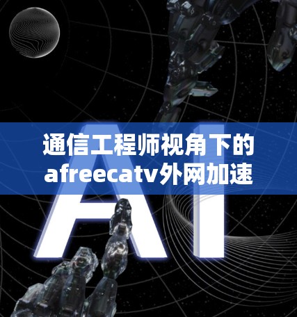 通信工程师视角下的afreecatv外网加速器,安全与效率的完美结合 通信工程师视角下的afreecatv外网加速器,安全与效率的完美结合