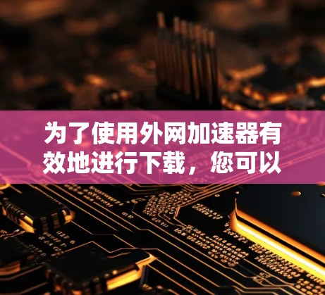 为了使用外网加速器有效地进行下载，您可以按照以下步骤操作