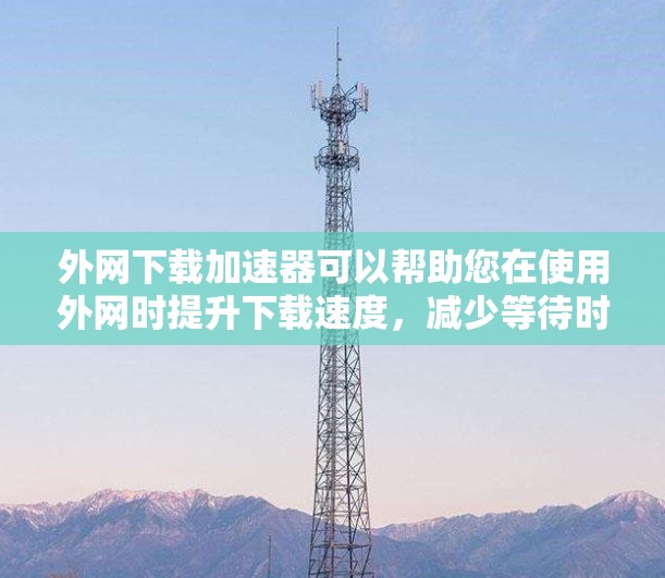 外网下载加速器可以帮助您在使用外网时提升下载速度，减少等待时间，确保网络连接稳定。以下是一些推荐的外网加速器，根据您的需求和情况推荐