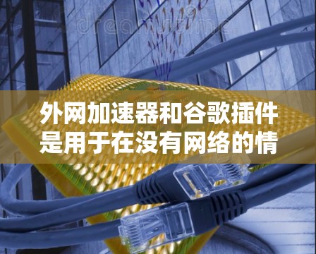 外网加速器和谷歌插件是用于在没有网络的情况下使用Chrome浏览器功能的工具。外网加速器可以帮助你下载和安装软件，而谷歌插件则提供了额外的功能，如自动下载、缓存缓存、自动安装等