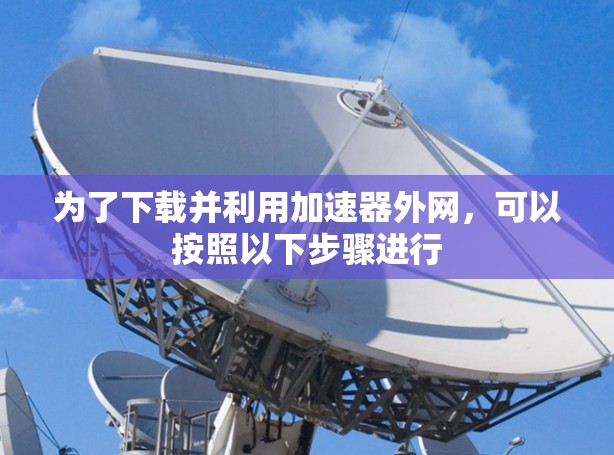为了下载并利用加速器外网，可以按照以下步骤进行