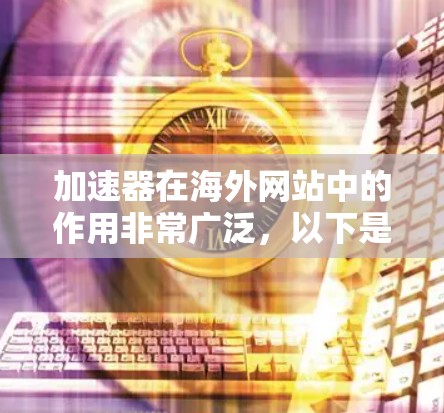 加速器在海外网站中的作用非常广泛，以下是其主要应用和考虑因素的总结