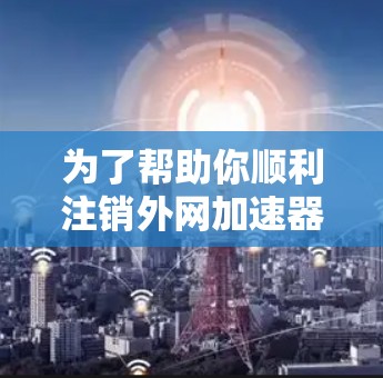 为了帮助你顺利注销外网加速器，以下是一个详细的步骤指南