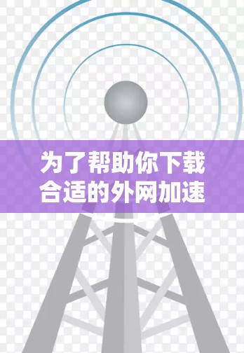 为了帮助你下载合适的外网加速器，以下是分步骤的建议
