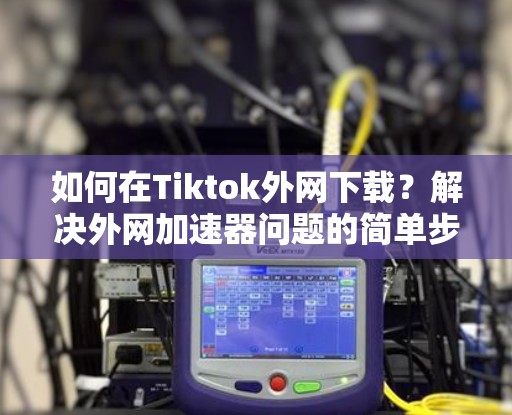 如何在Tiktok外网下载？解决外网加速器问题的简单步骤