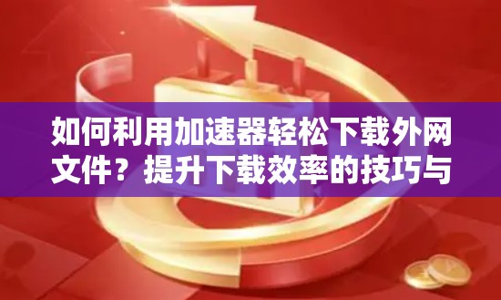 如何利用加速器轻松下载外网文件？提升下载效率的技巧与注意事项