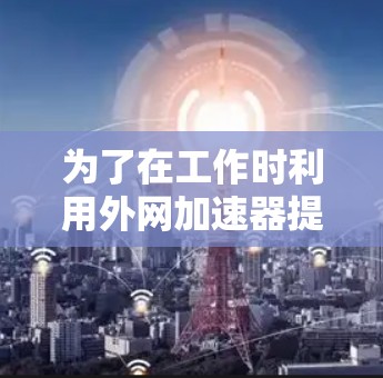 为了在工作时利用外网加速器提升网页加载速度，以下是一个有条理的步骤指南