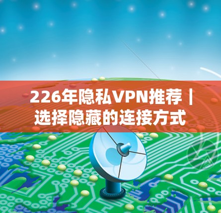 226年隐私VPN推荐｜选择隐藏的连接方式