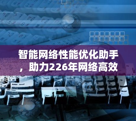 智能网络性能优化助手，助力226年网络高效运行