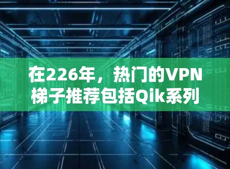 在226年，热门的VPN梯子推荐包括Qik系列、Qik+Qik 4D、Qik 3D、Vox系列和Vox+系列。这些梯子在功能、性能和兼容性上各有特点，适合不同的用户需求。以下是详细介绍
