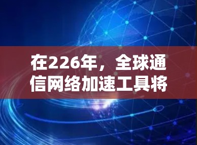 在226年，全球通信网络加速工具将通过创新技术实现显著提升，以下是这些工具的详细分析