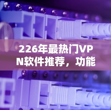 226年最热门VPN软件推荐，功能全面、安全可靠，轻松畅游世界
