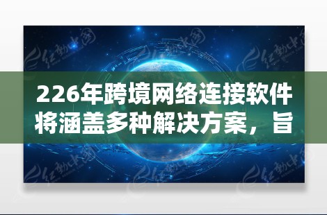 226年跨境网络连接软件将涵盖多种解决方案，旨在为不同国家之间的设备提供高效的网络连接。以下是这些软件的详细分类