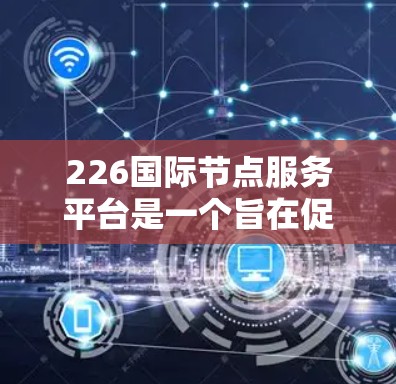 226国际节点服务平台是一个旨在促进全球节点管理与合作的综合性平台，涵盖节点信息展示、政策法规、基础设施建设和文化交流等多个方面。以下是平台的主要内容和功能