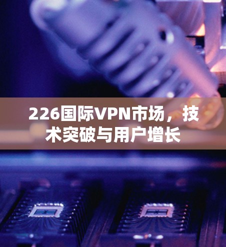 226国际VPN市场，技术突破与用户增长