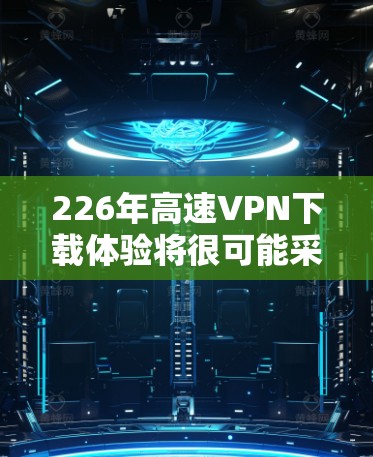 226年高速VPN下载体验将很可能采用更先进的技术和更强大的功能，以应对未来的网络挑战。以下是一个详细而全面的总结