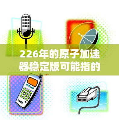 226年的原子加速器稳定版可能指的是进一步优化和改进的原子能技术，旨在提升效率、降低成本并推动能源革命。以下是一些可能的方向和前景
