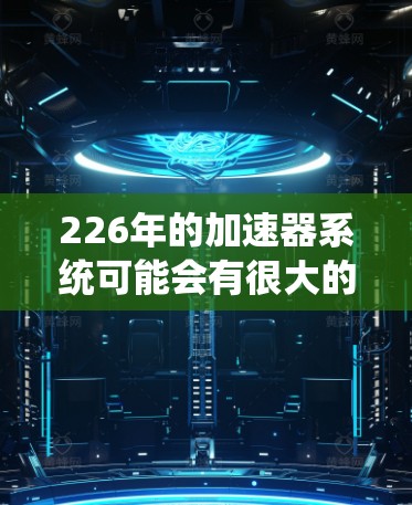 226年的加速器系统可能会有很大的创新和进步，尤其是在原子能领域。加速器通常用于研究和开发新粒子、原子结构或者能源技术。以下是一些可能的226年加速器系统的可能性
