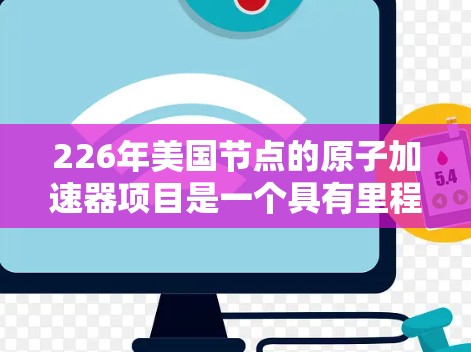 226年美国节点的原子加速器项目是一个具有里程碑意义的创新项目，旨在在核聚变技术领域推进研究和应用，对全球核能发展和能源转型具有深远影响。以下是详细的描述