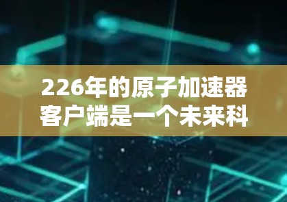 226年的原子加速器客户端是一个未来科技领域的重要概念，涉及超导体、高能电子、原子核聚变等多个领域的创新。以下是对其的详细理解和分析