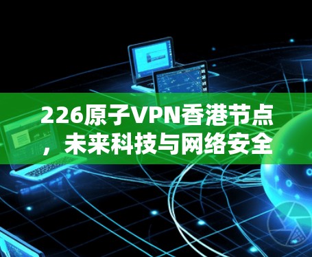 226原子VPN香港节点，未来科技与网络安全的深度融合
