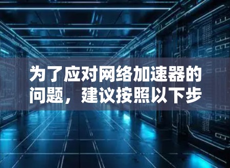 为了应对网络加速器的问题，建议按照以下步骤进行操作
