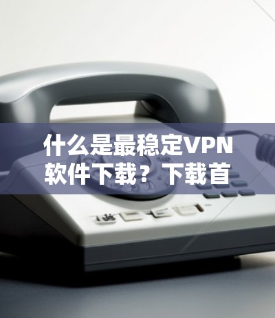 什么是最稳定VPN软件下载？下载首选推荐