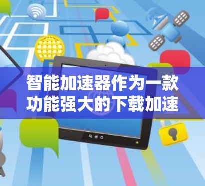 智能加速器作为一款功能强大的下载加速工具，确实能在一定程度上提升用户体验，但使用前需谨慎考虑以下几点